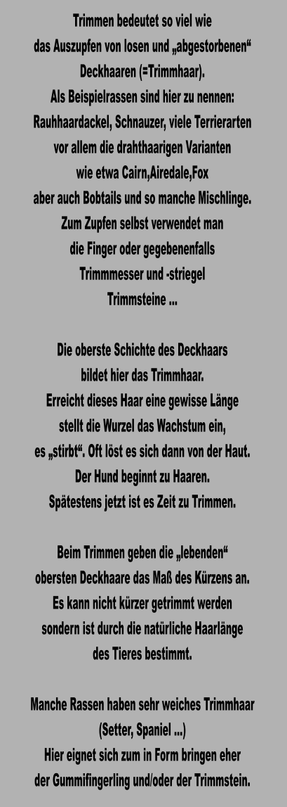 Trimmen bedeutet so viel wie das Auszupfen von losen und „abgestorbenen“  Deckhaaren (=Trimmhaar). Als Beispielrassen sind hier zu nennen: Rauhhaardackel, Schnauzer, viele Terrierarten  vor allem die drahthaarigen Varianten wie etwa Cairn,Airedale,Fox aber auch Bobtails und so manche Mischlinge. Zum Zupfen selbst verwendet man die Finger oder gegebenenfalls Trimmmesser und -striegel Trimmsteine …  Die oberste Schichte des Deckhaars  bildet hier das Trimmhaar. Erreicht dieses Haar eine gewisse Länge stellt die Wurzel das Wachstum ein, es „stirbt“. Oft löst es sich dann von der Haut. Der Hund beginnt zu Haaren. Spätestens jetzt ist es Zeit zu Trimmen.  Beim Trimmen geben die „lebenden“ obersten Deckhaare das Maß des Kürzens an. Es kann nicht kürzer getrimmt werden sondern ist durch die natürliche Haarlänge des Tieres bestimmt.  Manche Rassen haben sehr weiches Trimmhaar (Setter, Spaniel …) Hier eignet sich zum in Form bringen eher der Gummifingerling und/oder der Trimmstein.