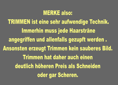 MERKE also:   TRIMMEN ist eine sehr aufwendige Technik.  Immerhin muss jede Haarsträne angegriffen und allenfalls gezupft werden . Ansonsten erzeugt Trimmen kein sauberes Bild. Trimmen hat daher auch einen deutlich höheren Preis als Schneiden oder gar Scheren.