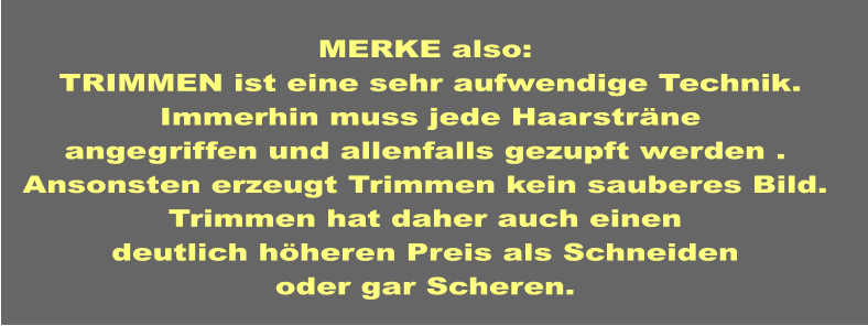 MERKE also:   TRIMMEN ist eine sehr aufwendige Technik.  Immerhin muss jede Haarsträne angegriffen und allenfalls gezupft werden . Ansonsten erzeugt Trimmen kein sauberes Bild. Trimmen hat daher auch einen deutlich höheren Preis als Schneiden oder gar Scheren.