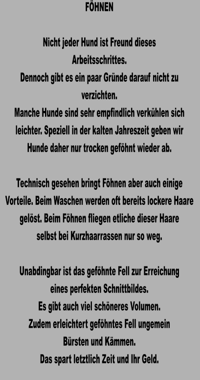 FÖHNEN  Nicht jeder Hund ist Freund dieses Arbeitsschrittes. Dennoch gibt es ein paar Gründe darauf nicht zu verzichten. Manche Hunde sind sehr empfindlich verkühlen sich leichter. Speziell in der kalten Jahreszeit geben wir Hunde daher nur trocken geföhnt wieder ab.  Technisch gesehen bringt Föhnen aber auch einige Vorteile. Beim Waschen werden oft bereits lockere Haare gelöst. Beim Föhnen fliegen etliche dieser Haare selbst bei Kurzhaarrassen nur so weg.  Unabdingbar ist das geföhnte Fell zur Erreichung eines perfekten Schnittbildes. Es gibt auch viel schöneres Volumen. Zudem erleichtert geföhntes Fell ungemein  Bürsten und Kämmen. Das spart letztlich Zeit und Ihr Geld.