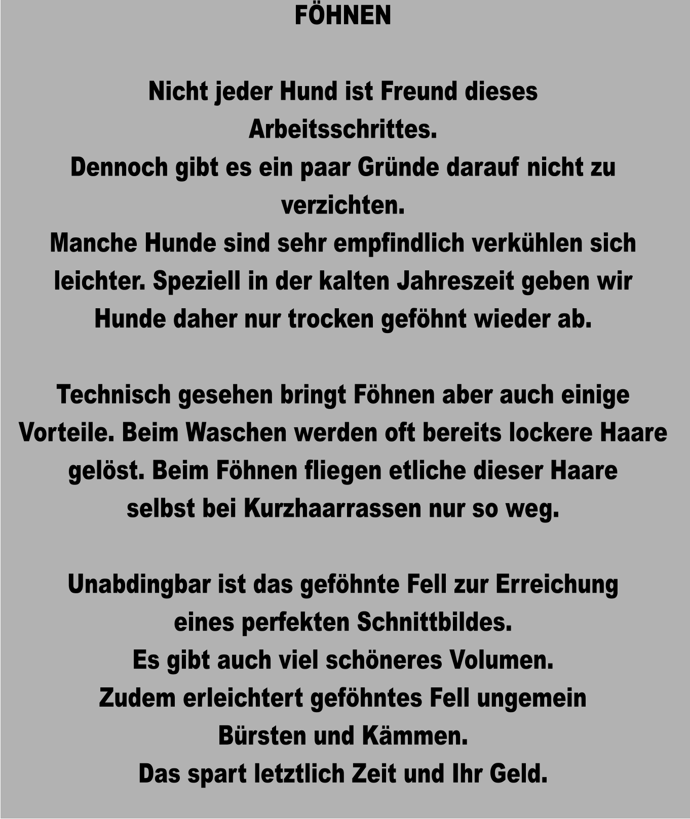 FÖHNEN  Nicht jeder Hund ist Freund dieses Arbeitsschrittes. Dennoch gibt es ein paar Gründe darauf nicht zu verzichten. Manche Hunde sind sehr empfindlich verkühlen sich leichter. Speziell in der kalten Jahreszeit geben wir Hunde daher nur trocken geföhnt wieder ab.  Technisch gesehen bringt Föhnen aber auch einige Vorteile. Beim Waschen werden oft bereits lockere Haare gelöst. Beim Föhnen fliegen etliche dieser Haare selbst bei Kurzhaarrassen nur so weg.  Unabdingbar ist das geföhnte Fell zur Erreichung eines perfekten Schnittbildes. Es gibt auch viel schöneres Volumen. Zudem erleichtert geföhntes Fell ungemein  Bürsten und Kämmen. Das spart letztlich Zeit und Ihr Geld.